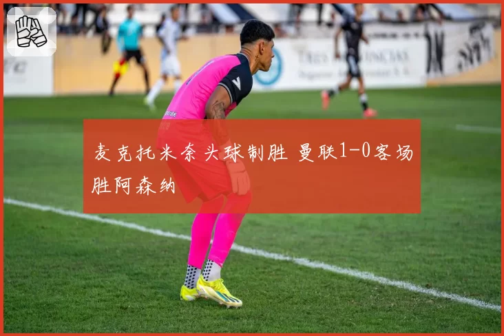 麦克托米奈头球制胜 曼联1-0客场胜阿森纳
