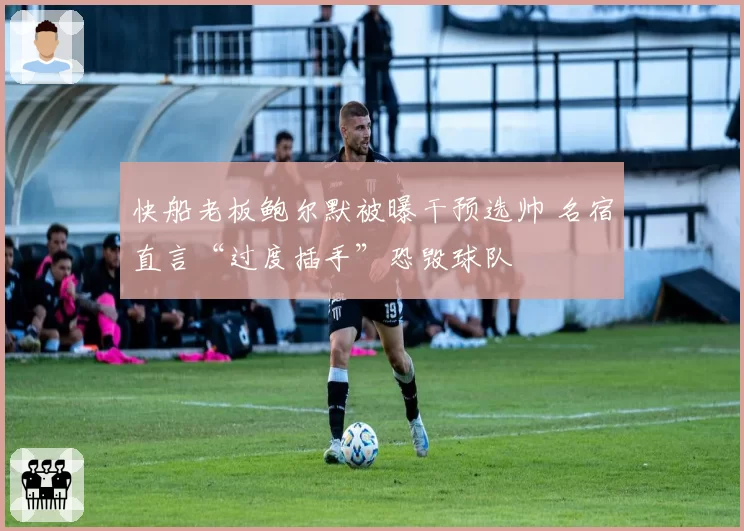 快船老板鲍尔默被曝干预选帅 名宿直言“过度插手”恐毁球队