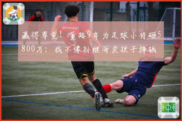赢得尊重!董路9年为足球小将砸5800万:我不像孙继海卖孩子挣钱