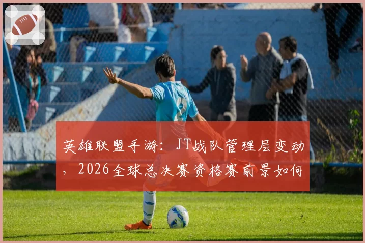 英雄联盟手游：JT战队管理层变动，2026全球总决赛资格赛前景如何？