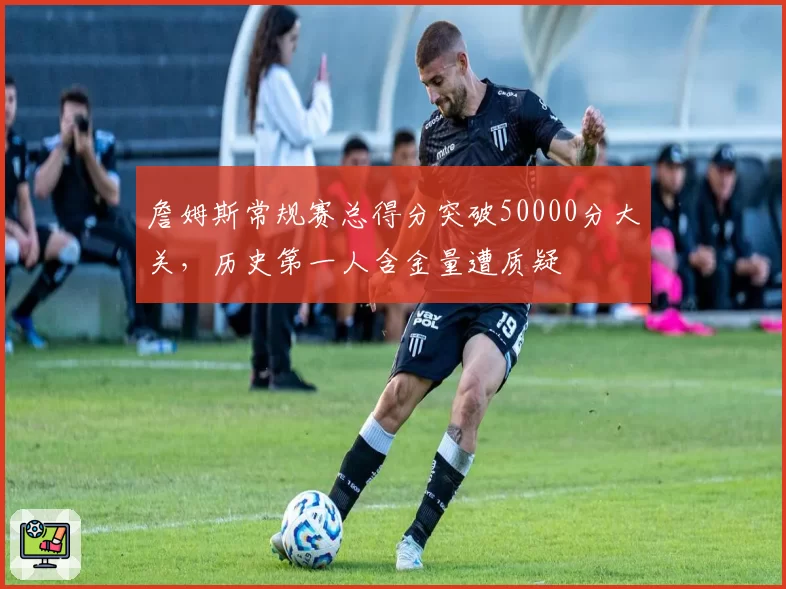 詹姆斯常规赛总得分突破50000分大关，历史第一人含金量遭质疑