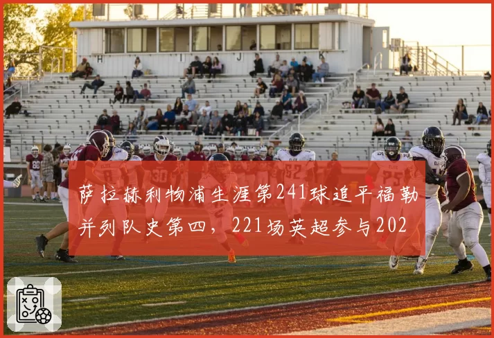 萨拉赫利物浦生涯第241球追平福勒并列队史第四,221场英超参与202球同期第一,红军传奇续写纪录仍无续约
