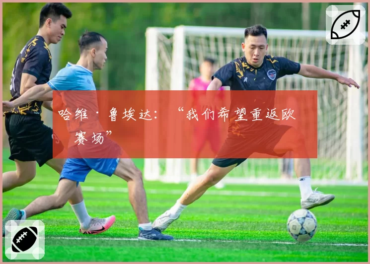 哈维·鲁埃达：“我们希望重返欧洲赛场”
