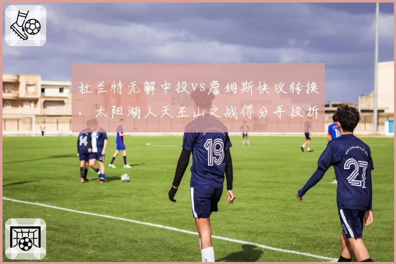 杜兰特无解中投vs詹姆斯快攻转换，太阳湖人天王山之战得分手段拆解