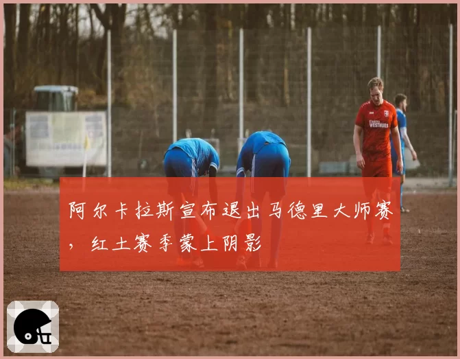 阿尔卡拉斯宣布退出马德里大师赛，红土赛季蒙上阴影