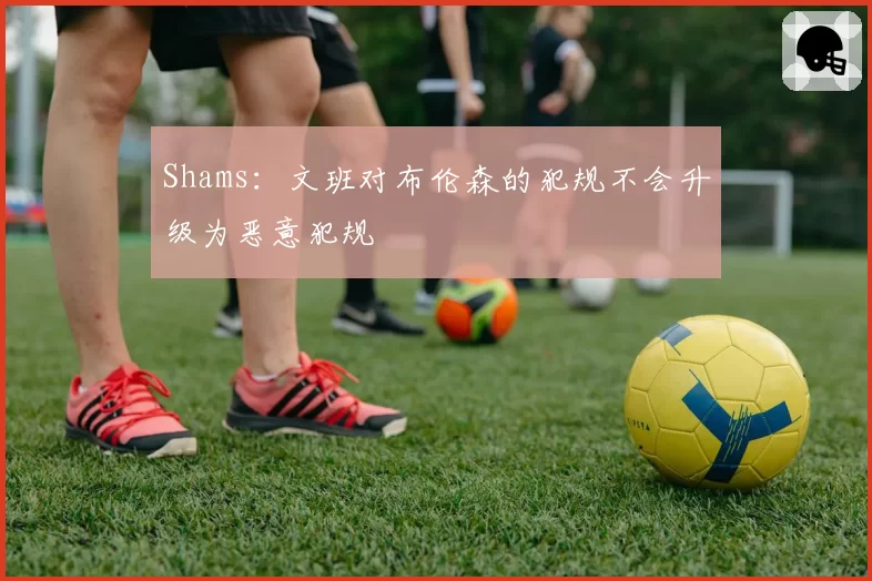 Shams：文班对布伦森的犯规不会升级为恶意犯规