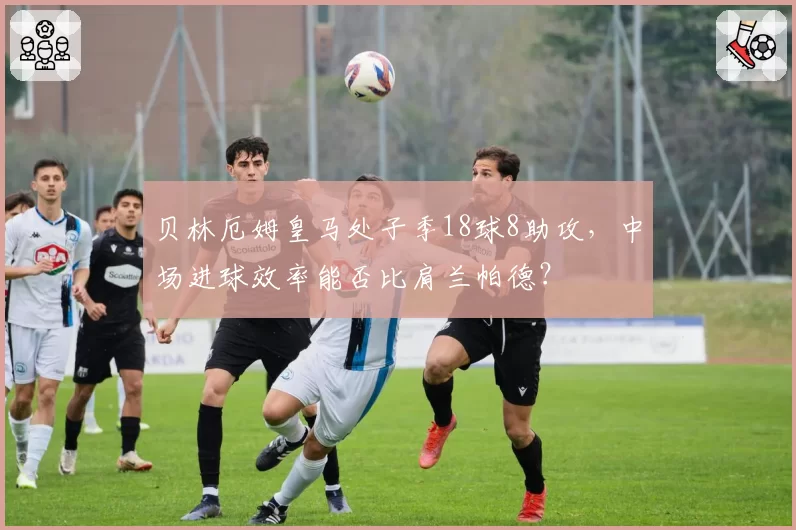 贝林厄姆皇马处子季18球8助攻，中场进球效率能否比肩兰帕德？
