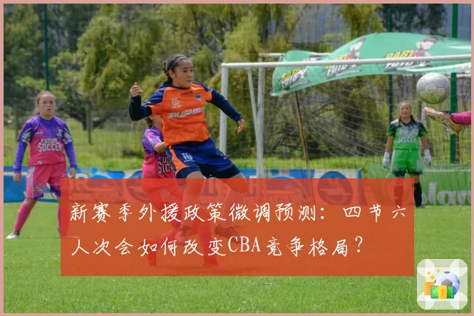 新赛季外援政策微调预测：四节六人次会如何改变CBA竞争格局？