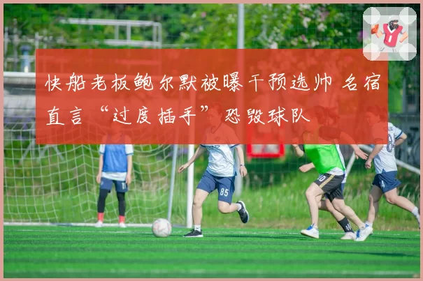 快船老板鲍尔默被曝干预选帅 名宿直言“过度插手”恐毁球队