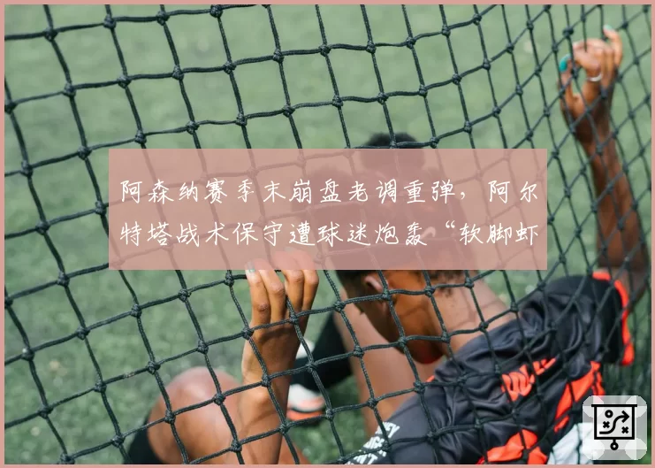 阿森纳赛季末崩盘老调重弹，阿尔特塔战术保守遭球迷炮轰“软脚虾”