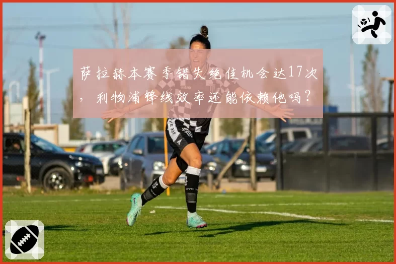 萨拉赫本赛季错失绝佳机会达17次,利物浦锋线效率还能依赖他吗?