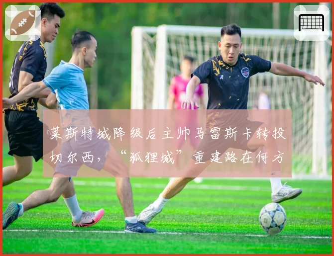 莱斯特城降级后主帅马雷斯卡转投切尔西，“狐狸城”重建路在何方？