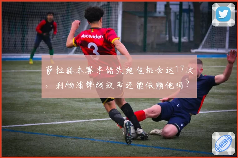 萨拉赫本赛季错失绝佳机会达17次,利物浦锋线效率还能依赖他吗?