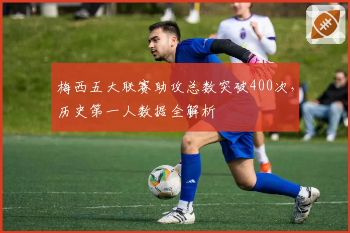 梅西五大联赛助攻总数突破400次，历史第一人数据全解析