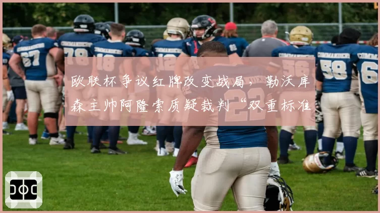 欧联杯争议红牌改变战局,勒沃库森主帅阿隆索质疑裁判“双重标准”