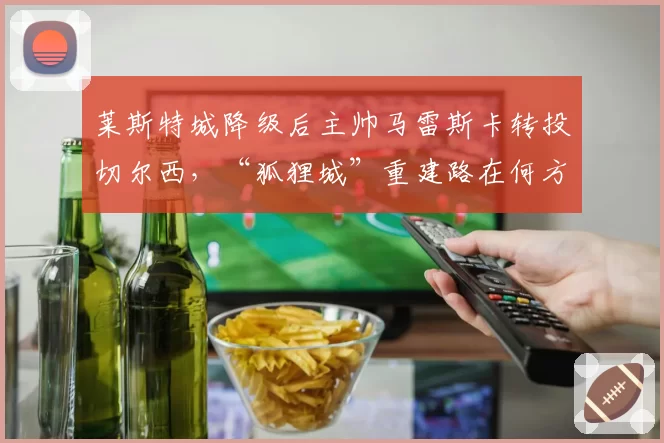 莱斯特城降级后主帅马雷斯卡转投切尔西，“狐狸城”重建路在何方？