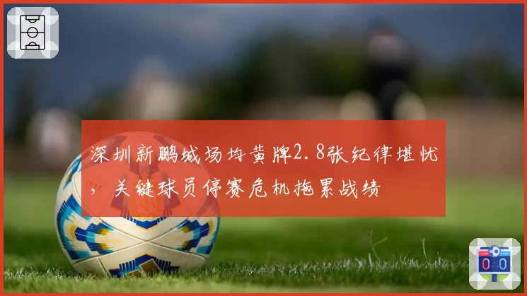 深圳新鹏城场均黄牌2.8张纪律堪忧，关键球员停赛危机拖累战绩