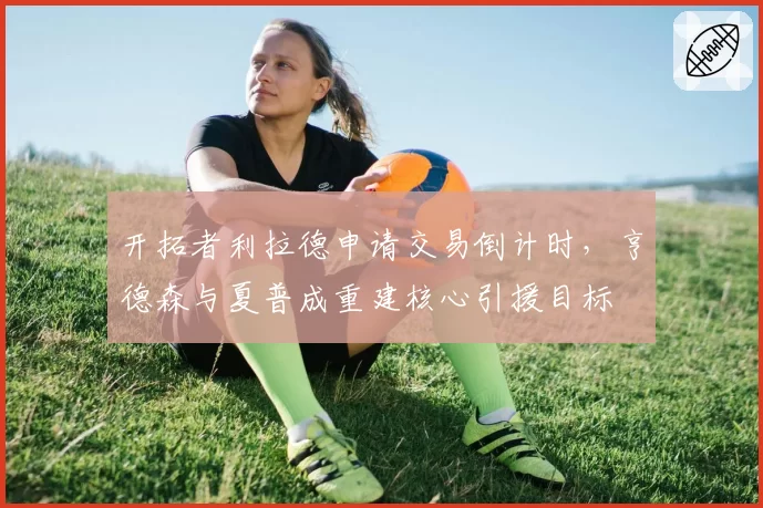 开拓者利拉德申请交易倒计时，亨德森与夏普成重建核心引援目标