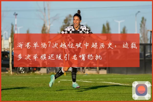 海港单场7次越位破中超历史，边裁多次举旗迟缓引名嘴怒批