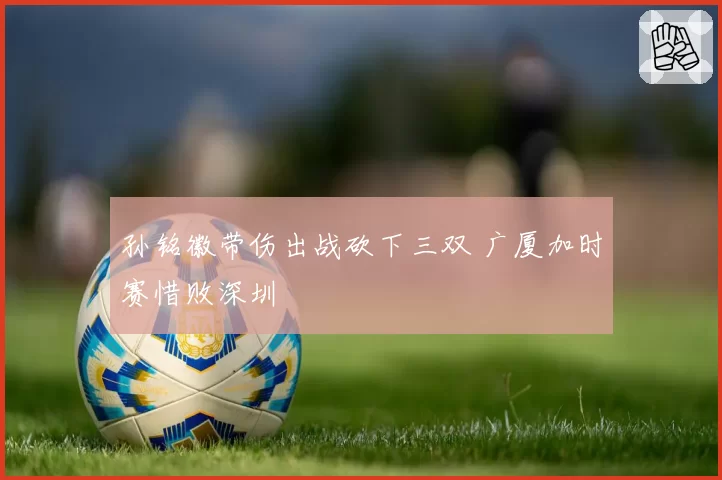 孙铭徽带伤出战砍下三双 广厦加时赛惜败深圳