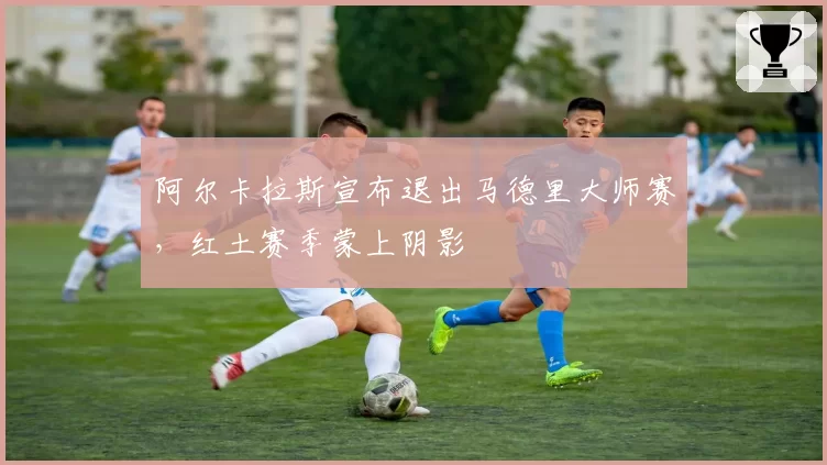 阿尔卡拉斯宣布退出马德里大师赛，红土赛季蒙上阴影