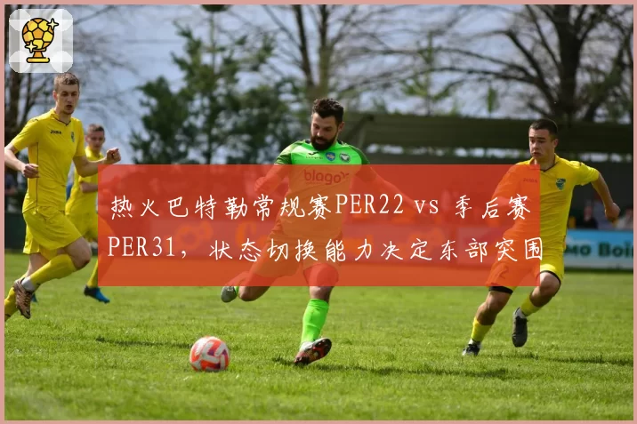 热火巴特勒常规赛PER22 vs 季后赛PER31，状态切换能力决定东部突围前景