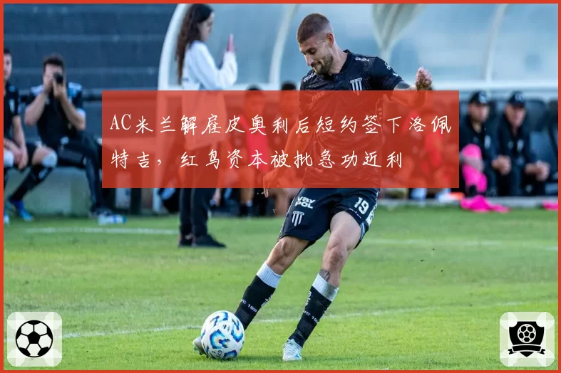 AC米兰解雇皮奥利后短约签下洛佩特吉，红鸟资本被批急功近利