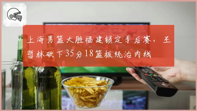 上海男篮大胜福建锁定季后赛，王哲林砍下35分18篮板统治内线