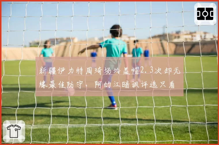 新疆伊力特周琦场均盖帽2.3次却无缘最佳防守，阿的江暗讽评选只看数据