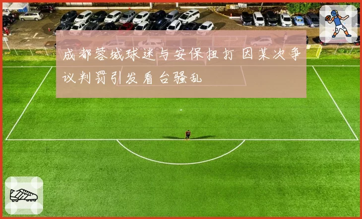 成都蓉城球迷与安保扭打 因某次争议判罚引发看台骚乱