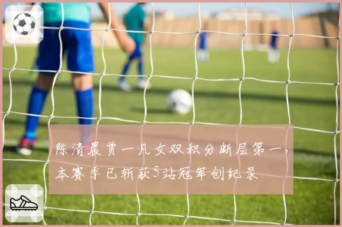 陈清晨贾一凡女双积分断层第一，本赛季已斩获5站冠军创纪录