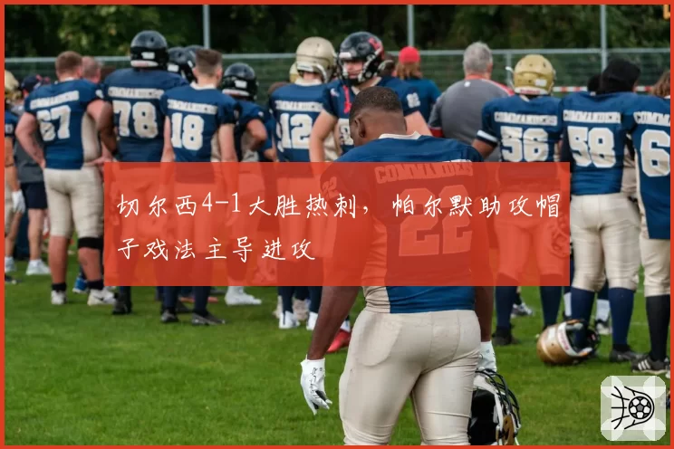 切尔西4-1大胜热刺,帕尔默助攻帽子戏法主导进攻
