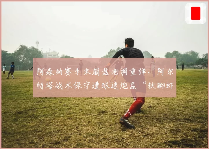 阿森纳赛季末崩盘老调重弹，阿尔特塔战术保守遭球迷炮轰“软脚虾”