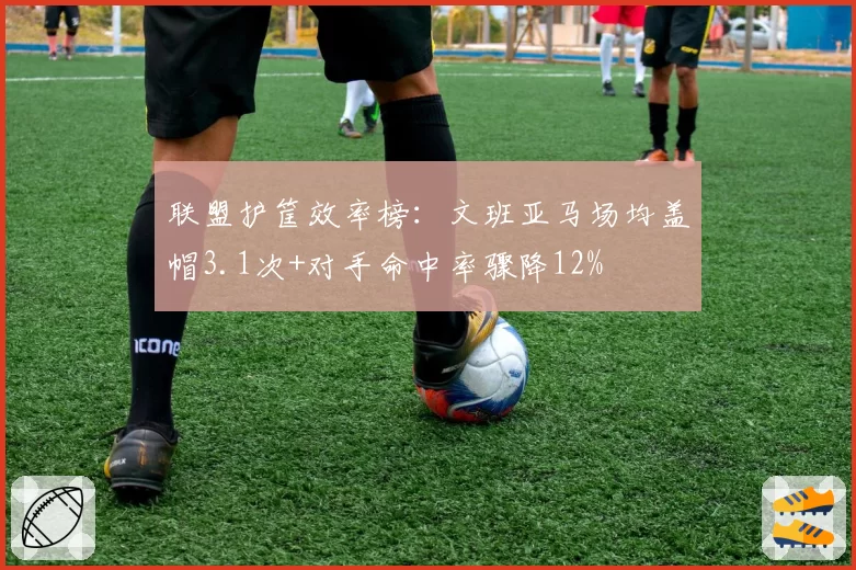 联盟护筐效率榜：文班亚马场均盖帽3.1次+对手命中率骤降12%