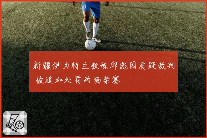 新疆伊力特主教练邱彪因质疑裁判 被追加处罚两场禁赛