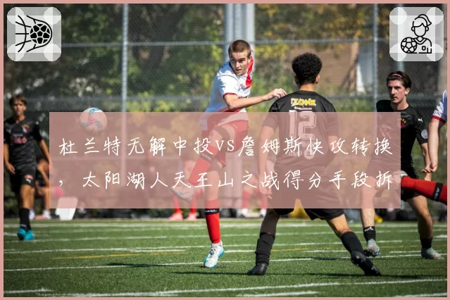 杜兰特无解中投vs詹姆斯快攻转换,太阳湖人天王山之战得分手段拆解