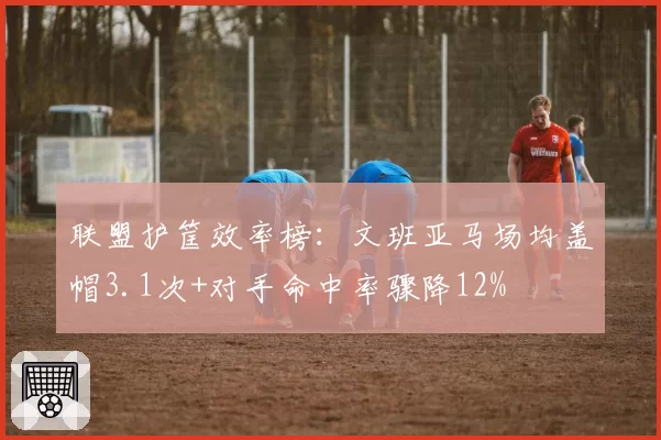 联盟护筐效率榜：文班亚马场均盖帽3.1次+对手命中率骤降12%