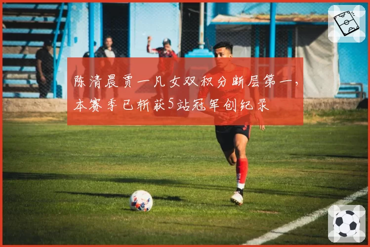 陈清晨贾一凡女双积分断层第一，本赛季已斩获5站冠军创纪录