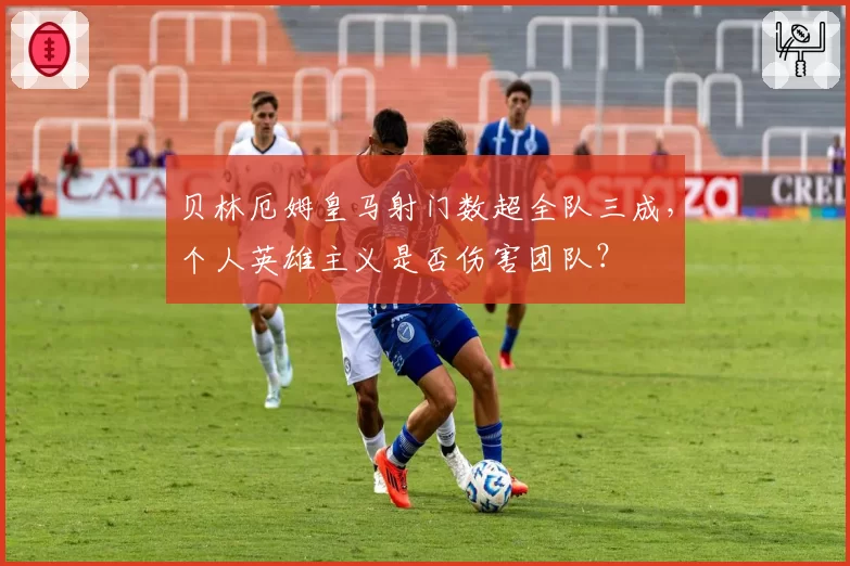 贝林厄姆皇马射门数超全队三成，个人英雄主义是否伤害团队？