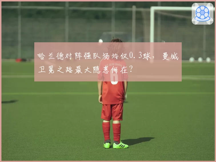 哈兰德对阵强队场均仅0.3球，曼城卫冕之路最大隐患何在？