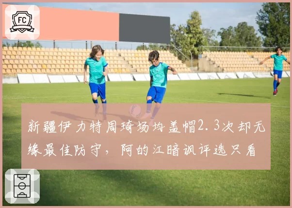 新疆伊力特周琦场均盖帽2.3次却无缘最佳防守，阿的江暗讽评选只看数据