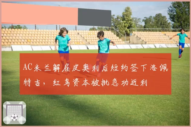 AC米兰解雇皮奥利后短约签下洛佩特吉，红鸟资本被批急功近利