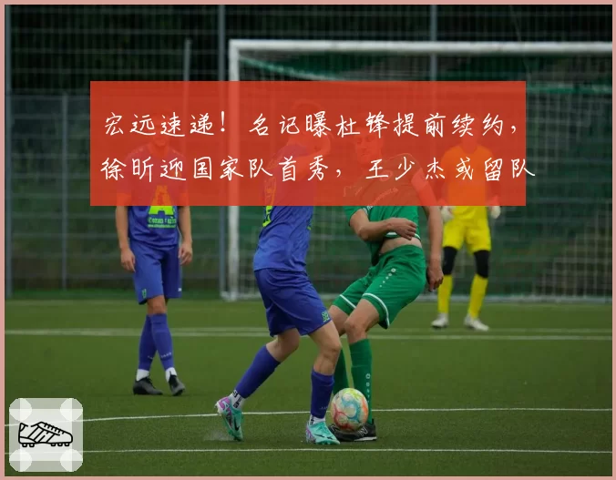宏远速递!名记曝杜锋提前续约,徐昕迎国家队首秀,王少杰或留队