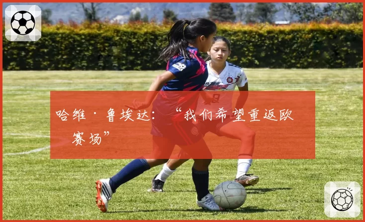 哈维·鲁埃达：“我们希望重返欧洲赛场”
