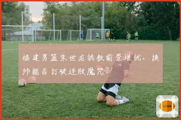 福建男篮朱世龙执教前景堪忧，换帅能否打破连败魔咒？