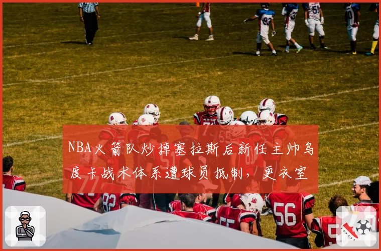 NBA火箭队炒掉塞拉斯后新任主帅乌度卡战术体系遭球员抵制,更衣室矛盾激化