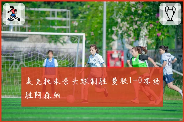 麦克托米奈头球制胜 曼联1-0客场胜阿森纳