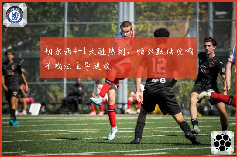 切尔西4-1大胜热刺,帕尔默助攻帽子戏法主导进攻