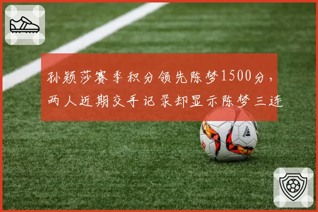 孙颖莎赛季积分领先陈梦1500分，两人近期交手记录却显示陈梦三连胜占优