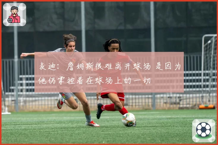 麦迪：詹姆斯很难离开球场 是因为他仍掌控着在球场上的一切